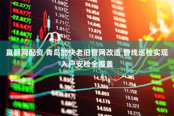 赢翻网配资 青岛加快老旧管网改造 管线巡检实现入户安检全覆盖