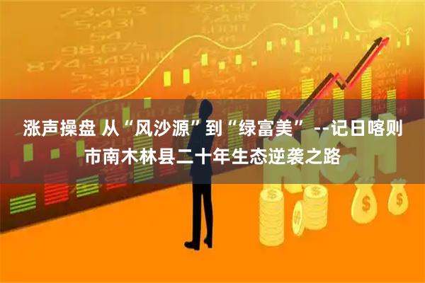 涨声操盘 从“风沙源”到“绿富美” --记日喀则市南木林县二十年生态逆袭之路