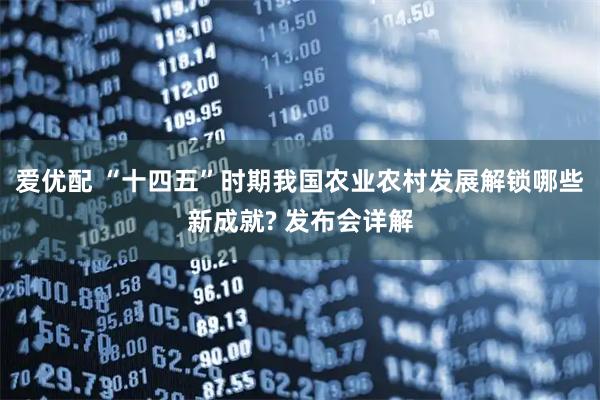 爱优配 “十四五”时期我国农业农村发展解锁哪些新成就? 发布会详解