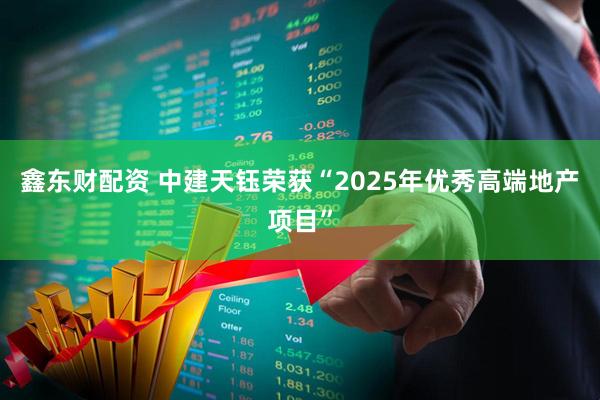 鑫东财配资 中建天钰荣获“2025年优秀高端地产项目”