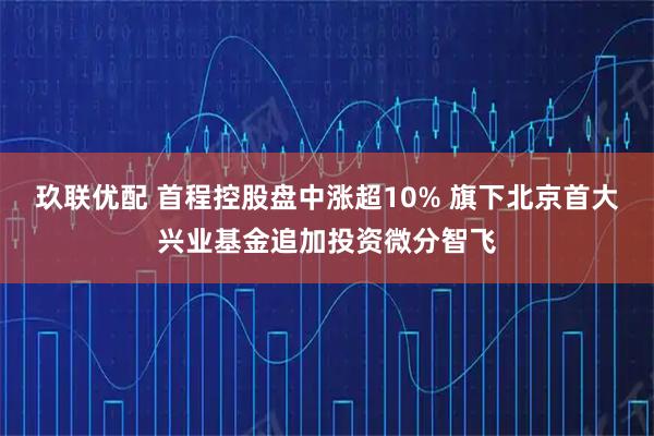 玖联优配 首程控股盘中涨超10% 旗下北京首大兴业基金追加投资微分智飞