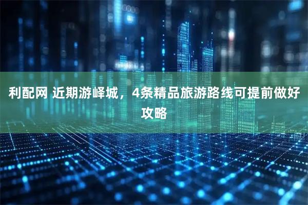 利配网 近期游峄城，4条精品旅游路线可提前做好攻略