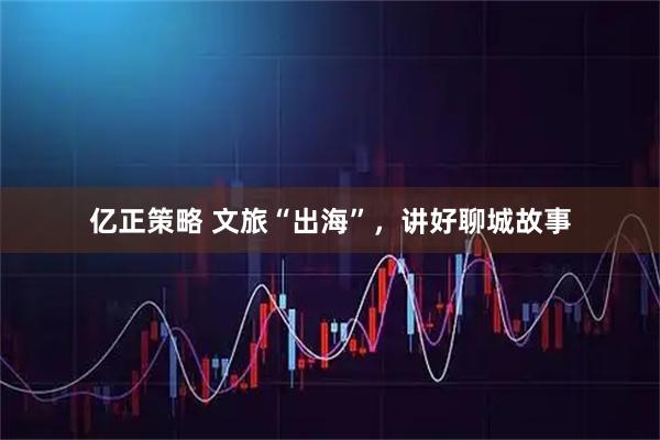亿正策略 文旅“出海”，讲好聊城故事
