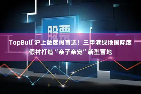 TopBull 沪上微度假首选！三甲港绿地国际度假村打造“亲子亲宠”新型营地
