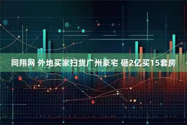 同翔网 外地买家扫货广州豪宅 砸2亿买15套房