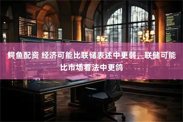 鳄鱼配资 经济可能比联储表述中更弱，联储可能比市场看法中更鸽