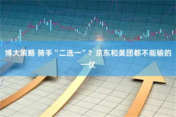 博大策略 骑手“二选一”？京东和美团都不能输的一仗