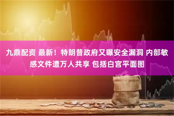 九鼎配资 最新！特朗普政府又曝安全漏洞 内部敏感文件遭万人共享 包括白宫平面图