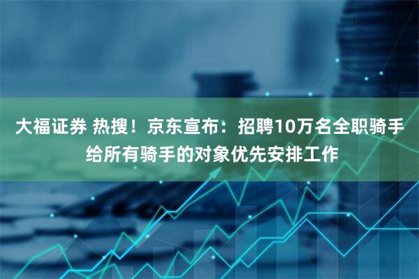 大福证券 热搜！京东宣布：招聘10万名全职骑手 给所有骑手的对象优先安排工作