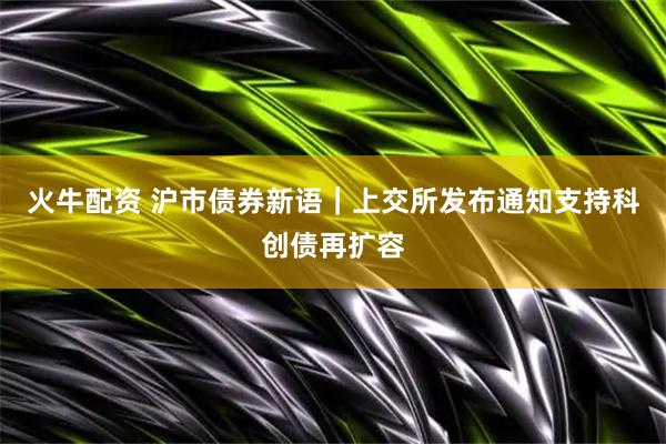 火牛配资 沪市债券新语｜上交所发布通知支持科创债再扩容