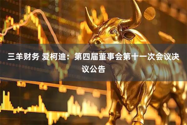 三羊财务 爱柯迪：第四届董事会第十一次会议决议公告