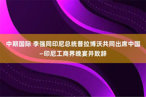 中期国际 李强同印尼总统普拉博沃共同出席中国—印尼工商界晚宴并致辞