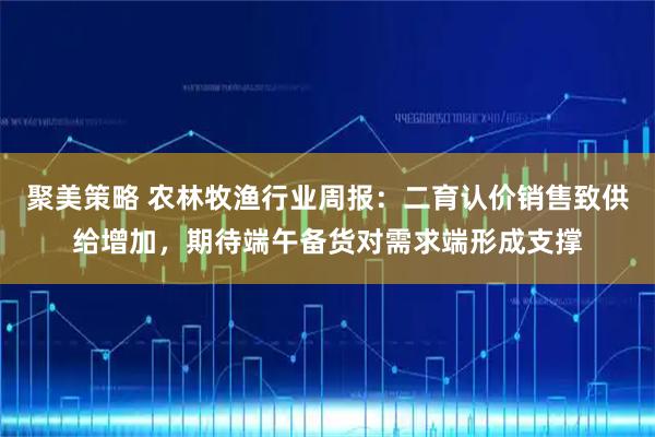 聚美策略 农林牧渔行业周报：二育认价销售致供给增加，期待端午备货对需求端形成支撑