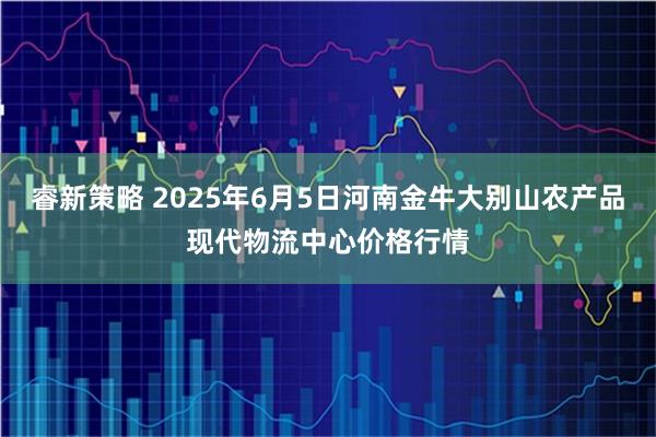 睿新策略 2025年6月5日河南金牛大别山农产品现代物流中心价格行情