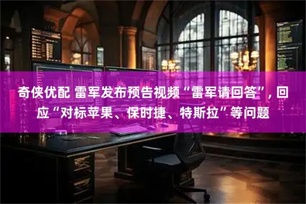 奇侠优配 雷军发布预告视频“雷军请回答”, 回应“对标苹果、保时捷、特斯拉”等问题
