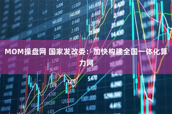 MOM操盘网 国家发改委：加快构建全国一体化算力网