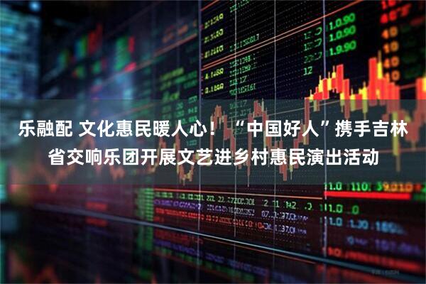 乐融配 文化惠民暖人心！ “中国好人”携手吉林省交响乐团开展文艺进乡村惠民演出活动