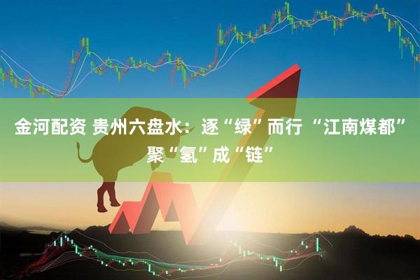 金河配资 贵州六盘水：逐“绿”而行 “江南煤都”聚“氢”成“链”