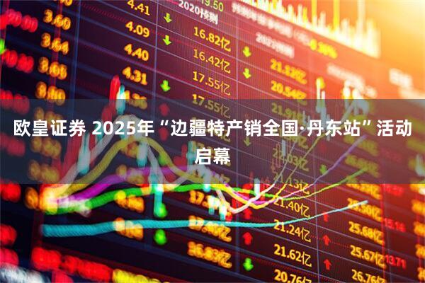 欧皇证券 2025年“边疆特产销全国·丹东站”活动启幕