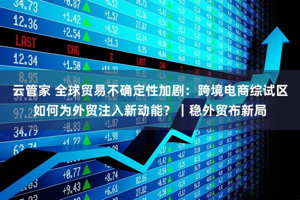 云管家 全球贸易不确定性加剧：跨境电商综试区如何为外贸注入新动能？｜稳外贸布新局