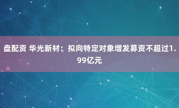 盘配资 华光新材：拟向特定对象增发募资不超过1.99亿元