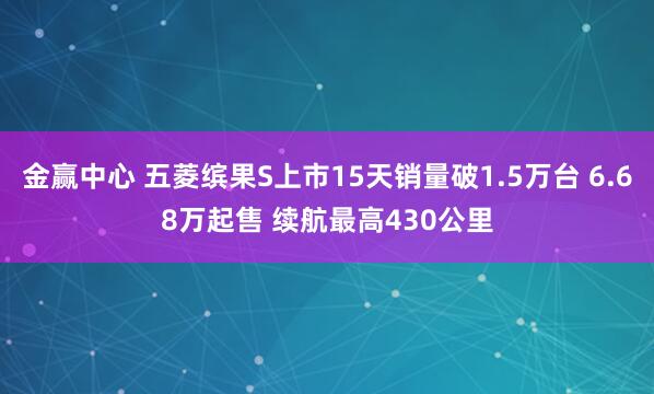 金赢中心 五菱缤果S上市15天销量破1.5万台 6.68万起售 续航最高430公里
