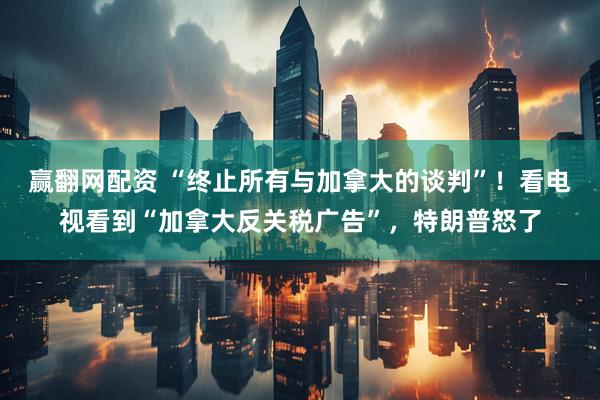 赢翻网配资 “终止所有与加拿大的谈判”！看电视看到“加拿大反关税广告”，特朗普怒了
