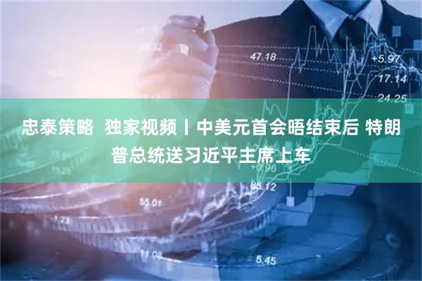 忠泰策略  独家视频丨中美元首会晤结束后 特朗普总统送习近平主席上车