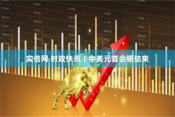 实倍网 时政快讯丨中美元首会晤结束