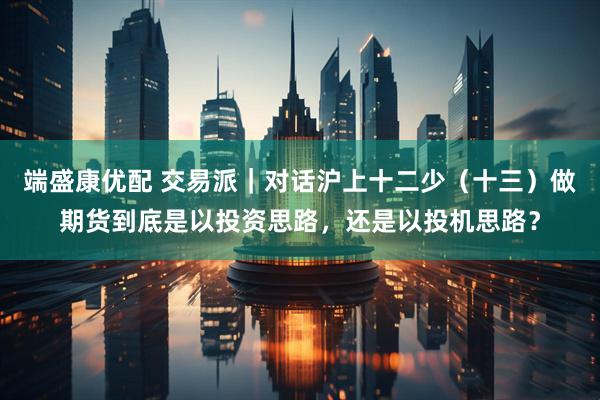 端盛康优配 交易派｜对话沪上十二少（十三）做期货到底是以投资思路，还是以投机思路？