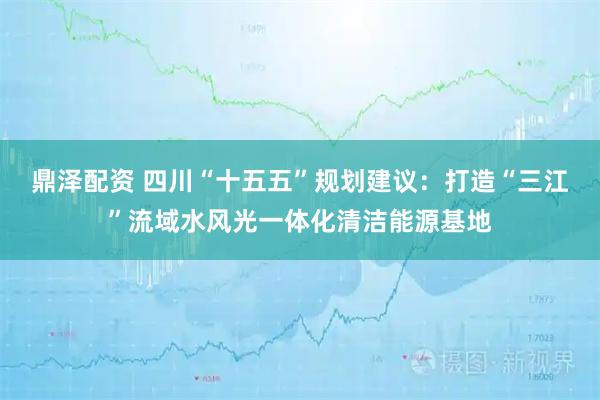 鼎泽配资 四川“十五五”规划建议：打造“三江”流域水风光一体化清洁能源基地