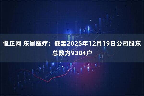 恒正网 东星医疗：截至2025年12月19日公司股东总数为9304户