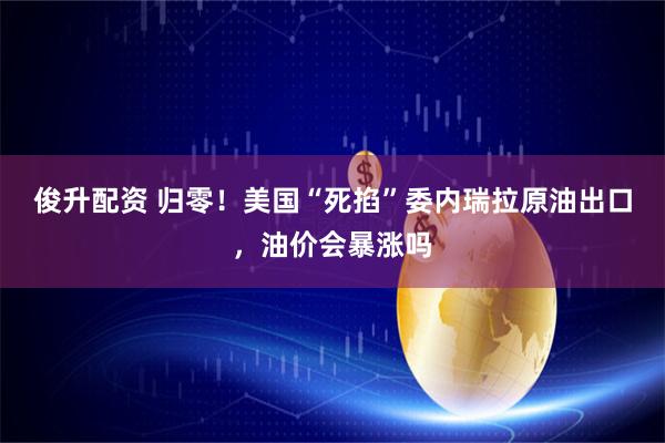 俊升配资 归零！美国“死掐”委内瑞拉原油出口，油价会暴涨吗