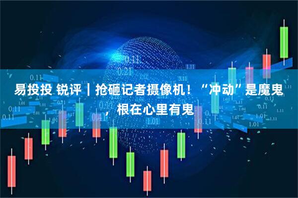 易投投 锐评｜抢砸记者摄像机！“冲动”是魔鬼，根在心里有鬼