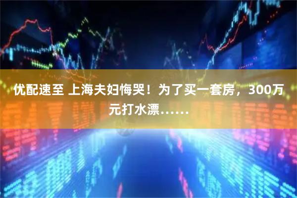 优配速至 上海夫妇悔哭！为了买一套房，300万元打水漂……