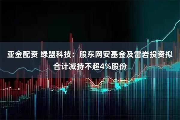 亚金配资 绿盟科技：股东网安基金及雷岩投资拟合计减持不超4%股份