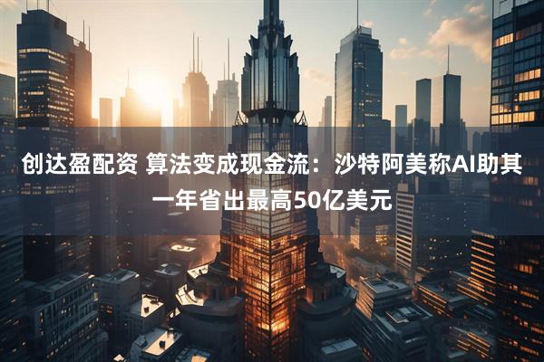 创达盈配资 算法变成现金流：沙特阿美称AI助其一年省出最高50亿美元