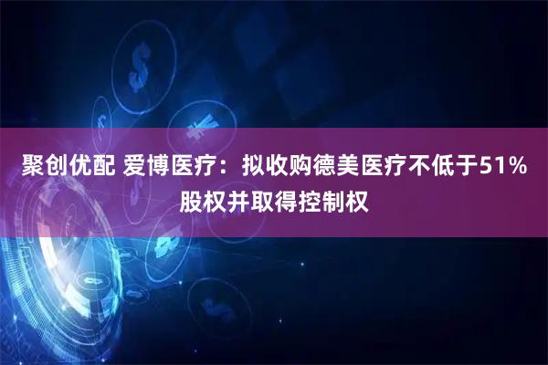 聚创优配 爱博医疗：拟收购德美医疗不低于51%股权并取得控制权
