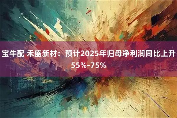 宝牛配 禾盛新材：预计2025年归母净利润同比上升55%-75%
