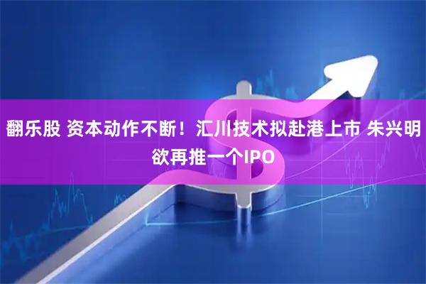 翻乐股 资本动作不断！汇川技术拟赴港上市 朱兴明欲再推一个IPO