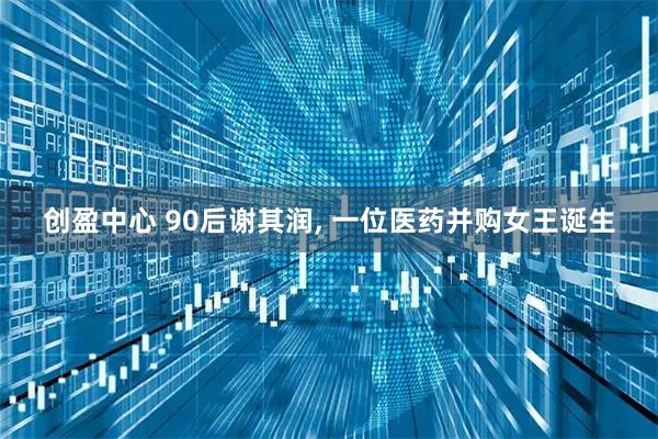 创盈中心 90后谢其润, 一位医药并购女王诞生
