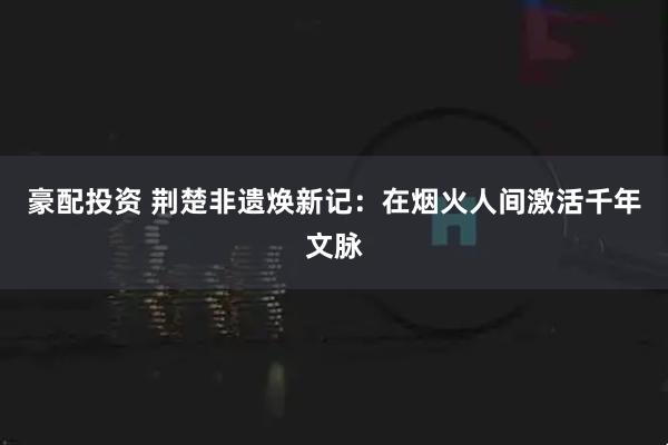 豪配投资 荆楚非遗焕新记：在烟火人间激活千年文脉