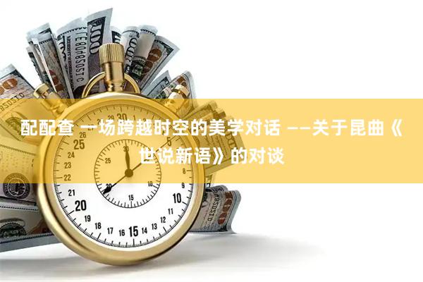 配配查 一场跨越时空的美学对话 ——关于昆曲《世说新语》的对谈