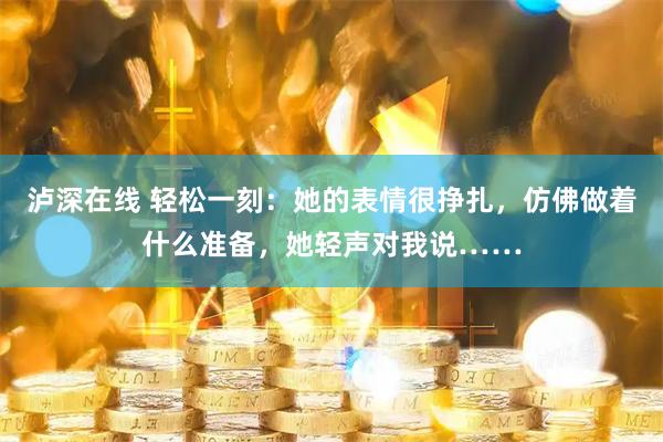泸深在线 轻松一刻：她的表情很挣扎，仿佛做着什么准备，她轻声对我说……
