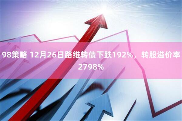 98策略 12月26日路维转债下跌192%，转股溢价率2798%
