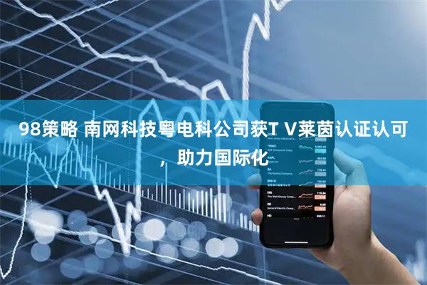 98策略 南网科技粤电科公司获T V莱茵认证认可，助力国际化