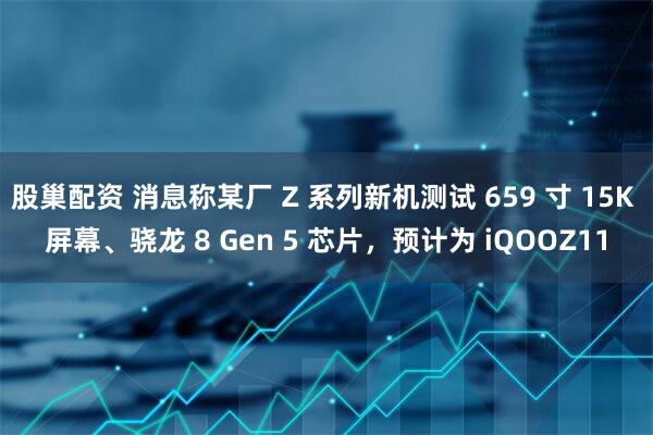 股巢配资 消息称某厂 Z 系列新机测试 659 寸 15K 屏幕、骁龙 8 Gen 5 芯片，预计为 iQOOZ11