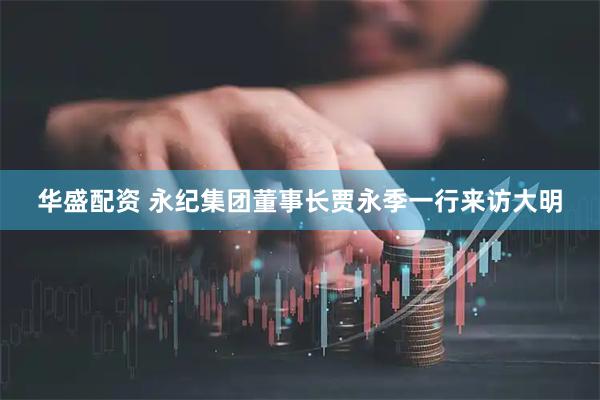 华盛配资 永纪集团董事长贾永季一行来访大明