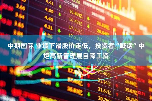 中期国际 业绩下滑股价走低，投资者“喊话”中炬高新管理层自降工资