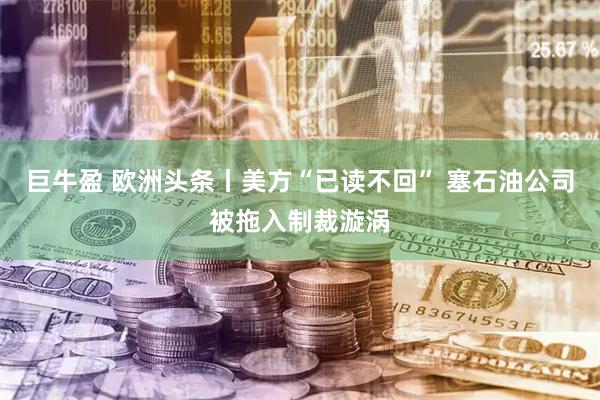 巨牛盈 欧洲头条丨美方“已读不回” 塞石油公司被拖入制裁漩涡